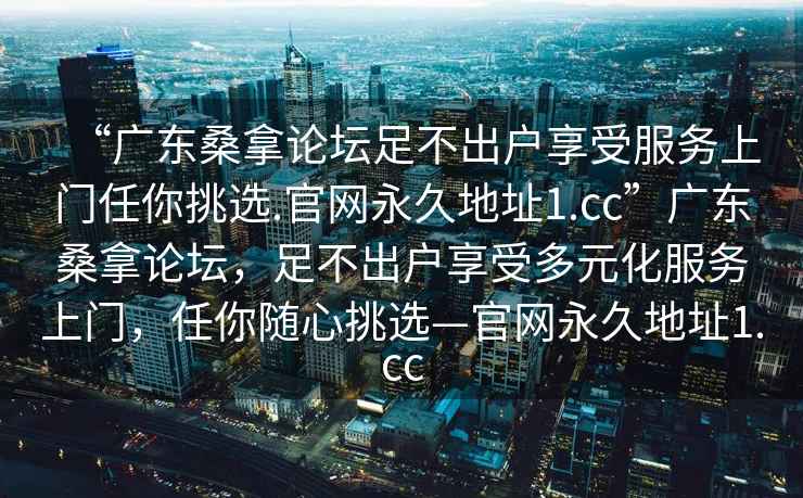 “广东桑拿论坛足不出户享受服务上门任你挑选.官网永久地址1.cc”广东桑拿论坛，足不出户享受多元化服务上门，任你随心挑选—官网永久地址1.cc