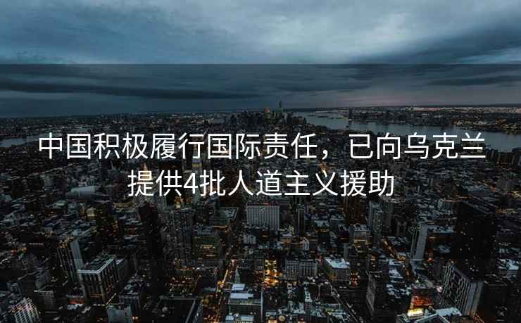 中国积极履行国际责任，已向乌克兰提供4批人道主义援助