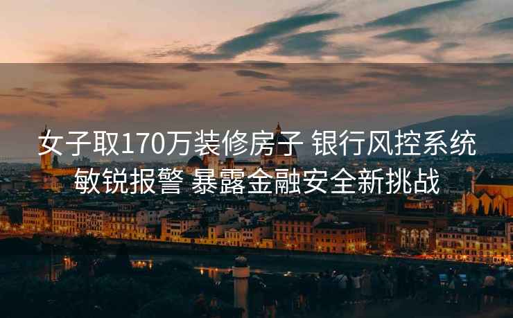 女子取170万装修房子 银行风控系统敏锐报警 暴露金融安全新挑战