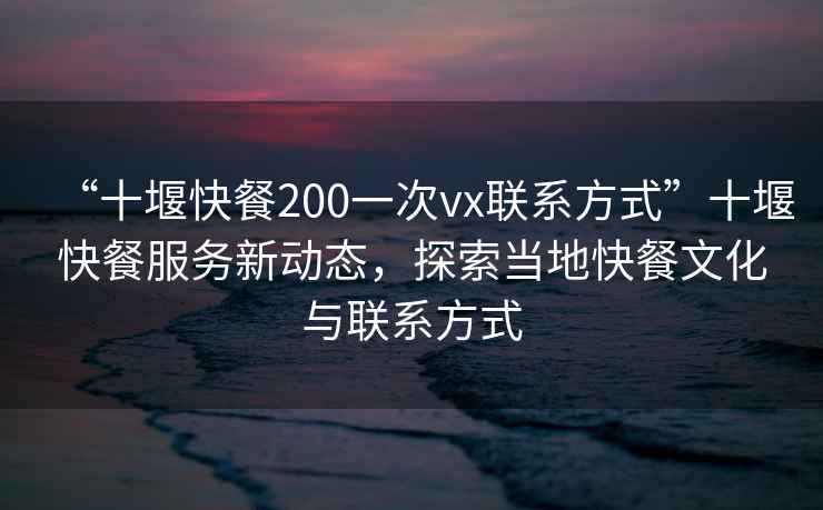 “十堰快餐200一次vx联系方式”十堰快餐服务新动态，探索当地快餐文化与联系方式