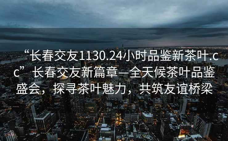 “长春交友1130.24小时品鉴新茶叶.cc”长春交友新篇章—全天候茶叶品鉴盛会，探寻茶叶魅力，共筑友谊桥梁