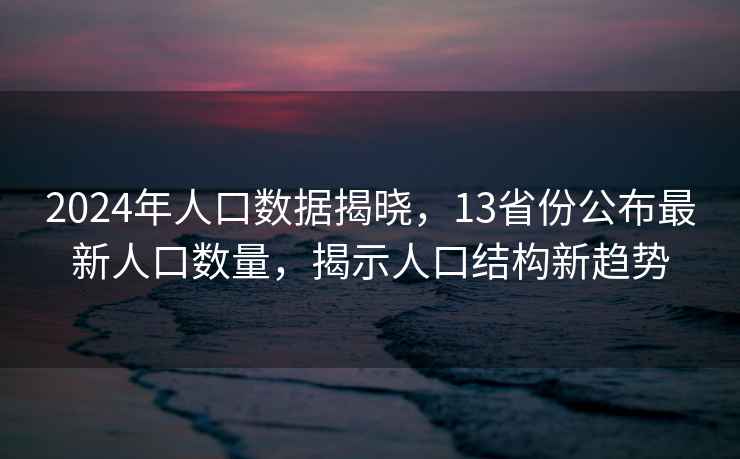 2024年人口数据揭晓，13省份公布最新人口数量，揭示人口结构新趋势