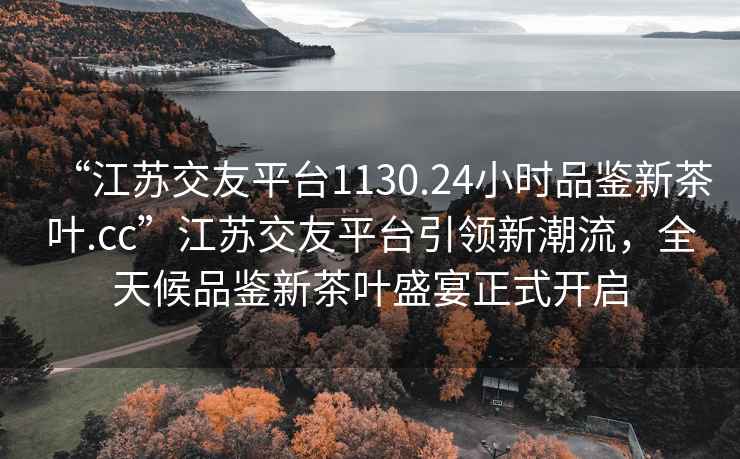 “江苏交友平台1130.24小时品鉴新茶叶.cc”江苏交友平台引领新潮流，全天候品鉴新茶叶盛宴正式开启