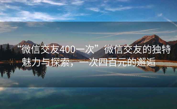 “微信交友400一次”微信交友的独特魅力与探索，一次四百元的邂逅