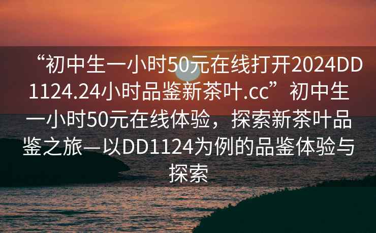 “初中生一小时50元在线打开2024DD1124.24小时品鉴新茶叶.cc”初中生一小时50元在线体验，探索新茶叶品鉴之旅—以DD1124为例的品鉴体验与探索