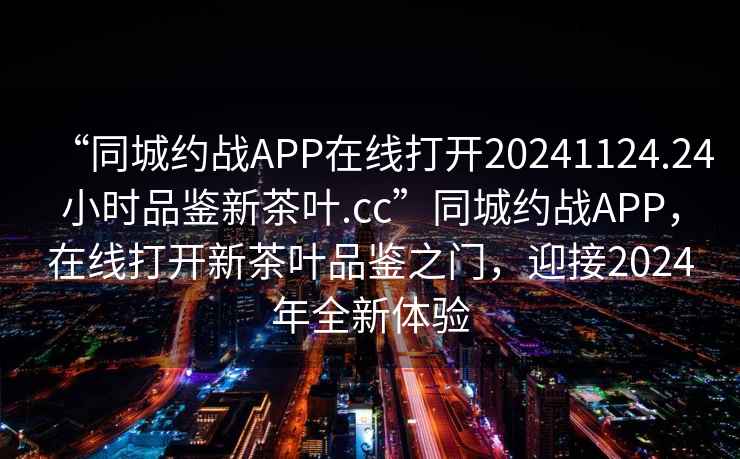 “同城约战APP在线打开20241124.24小时品鉴新茶叶.cc”同城约战APP，在线打开新茶叶品鉴之门，迎接2024年全新体验