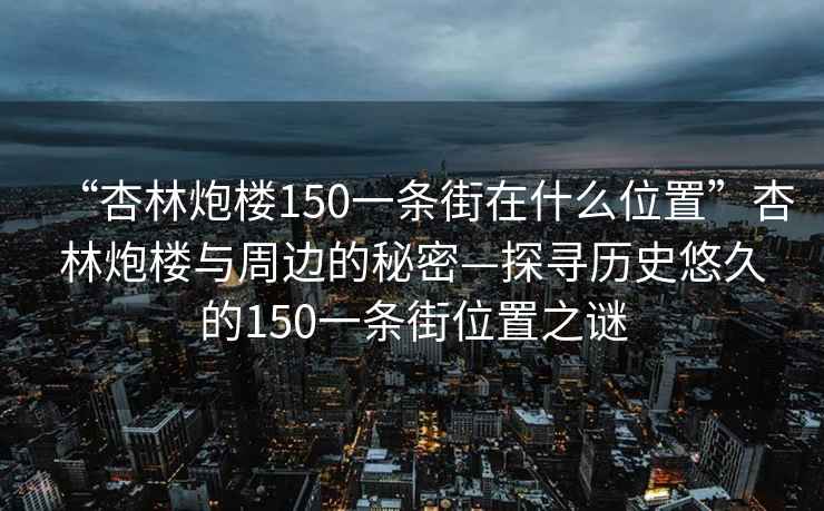 “杏林炮楼150一条街在什么位置”杏林炮楼与周边的秘密—探寻历史悠久的150一条街位置之谜