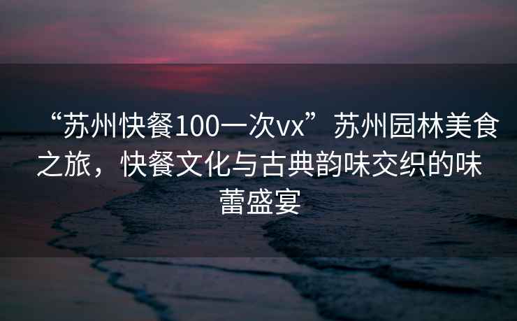 “苏州快餐100一次vx”苏州园林美食之旅，快餐文化与古典韵味交织的味蕾盛宴