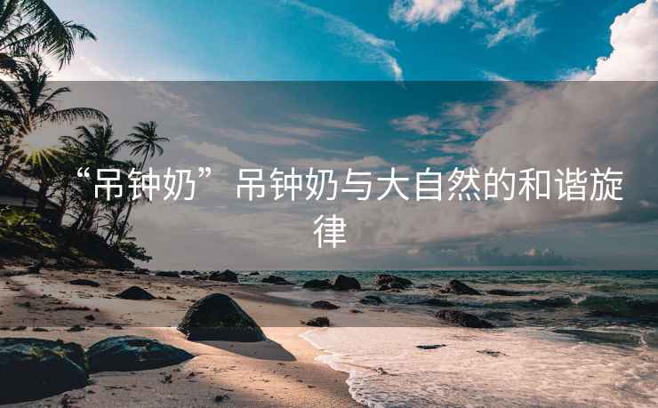 “吊钟奶”吊钟奶与大自然的和谐旋律