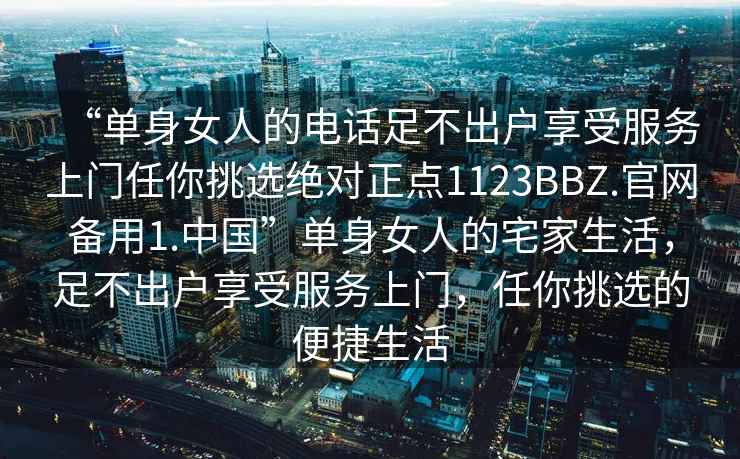 “单身女人的电话足不出户享受服务上门任你挑选绝对正点1123BBZ.官网备用1.中国”单身女人的宅家生活，足不出户享受服务上门，任你挑选的便捷生活