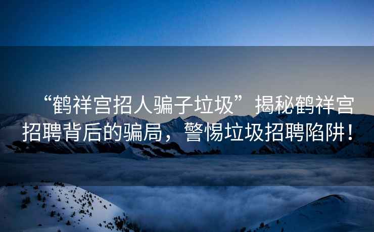 “鹤祥宫招人骗子垃圾”揭秘鹤祥宫招聘背后的骗局，警惕垃圾招聘陷阱！