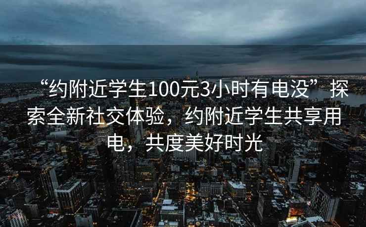 “约附近学生100元3小时有电没”探索全新社交体验，约附近学生共享用电，共度美好时光