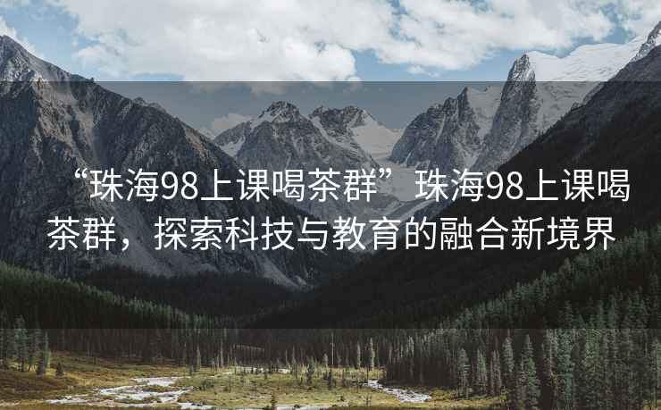 “珠海98上课喝茶群”珠海98上课喝茶群，探索科技与教育的融合新境界