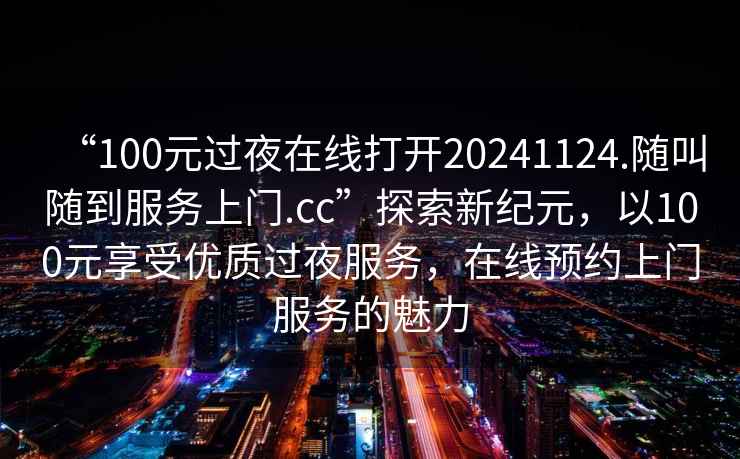 “100元过夜在线打开20241124.随叫随到服务上门.cc”探索新纪元，以100元享受优质过夜服务，在线预约上门服务的魅力