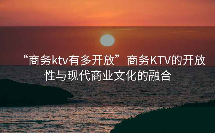 “商务ktv有多开放”商务KTV的开放性与现代商业文化的融合