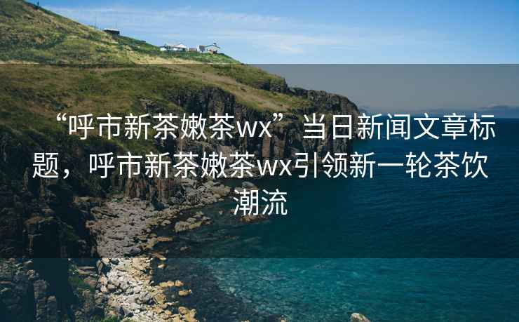 “呼市新茶嫩茶wx”当日新闻文章标题，呼市新茶嫩茶wx引领新一轮茶饮潮流