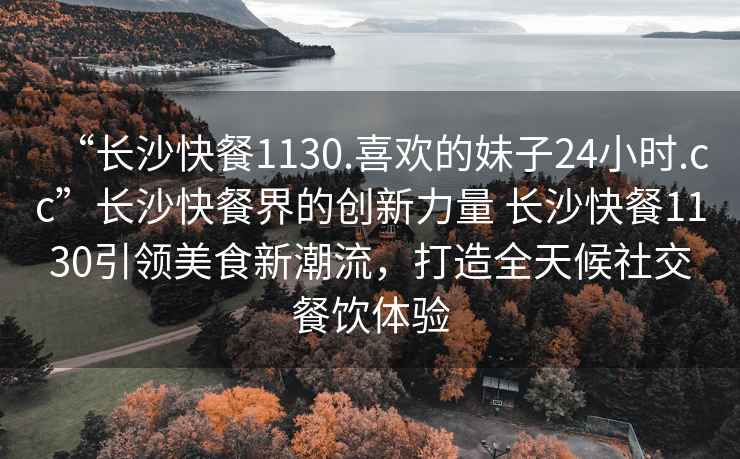 “长沙快餐1130.喜欢的妹子24小时.cc”长沙快餐界的创新力量 长沙快餐1130引领美食新潮流，打造全天候社交餐饮体验