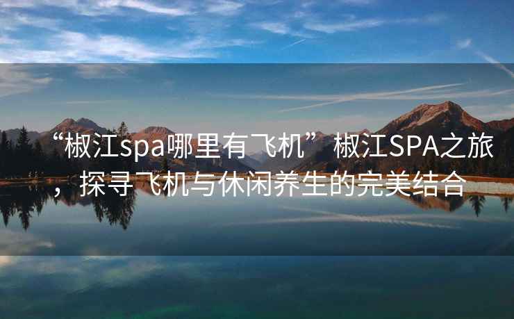 “椒江spa哪里有飞机”椒江SPA之旅，探寻飞机与休闲养生的完美结合