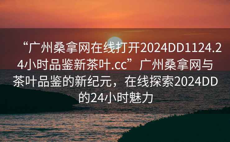 “广州桑拿网在线打开2024DD1124.24小时品鉴新茶叶.cc”广州桑拿网与茶叶品鉴的新纪元，在线探索2024DD的24小时魅力