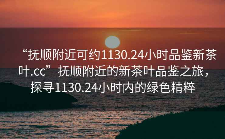 “抚顺附近可约1130.24小时品鉴新茶叶.cc”抚顺附近的新茶叶品鉴之旅，探寻1130.24小时内的绿色精粹