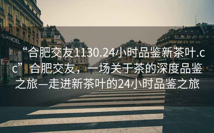 “合肥交友1130.24小时品鉴新茶叶.cc”合肥交友，一场关于茶的深度品鉴之旅—走进新茶叶的24小时品鉴之旅