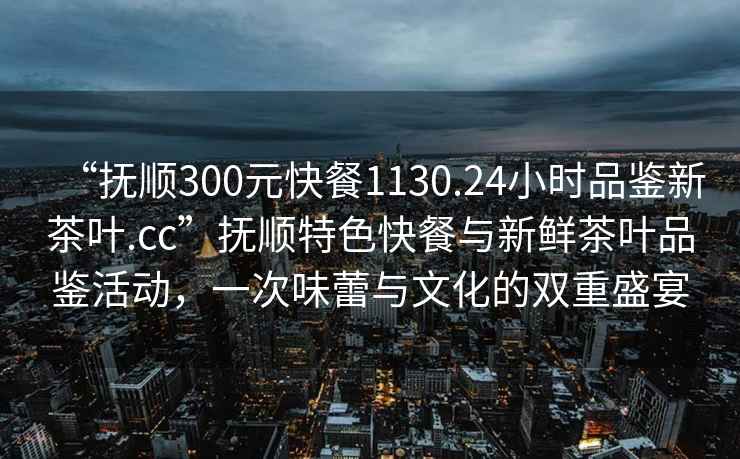 “抚顺300元快餐1130.24小时品鉴新茶叶.cc”抚顺特色快餐与新鲜茶叶品鉴活动，一次味蕾与文化的双重盛宴