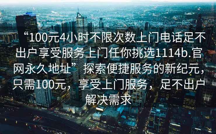 “100元4小时不限次数上门电话足不出户享受服务上门任你挑选1114b.官网永久地址”探索便捷服务的新纪元，只需100元，享受上门服务，足不出户解决需求