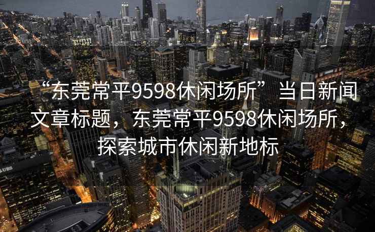 “东莞常平9598休闲场所”当日新闻文章标题，东莞常平9598休闲场所，探索城市休闲新地标