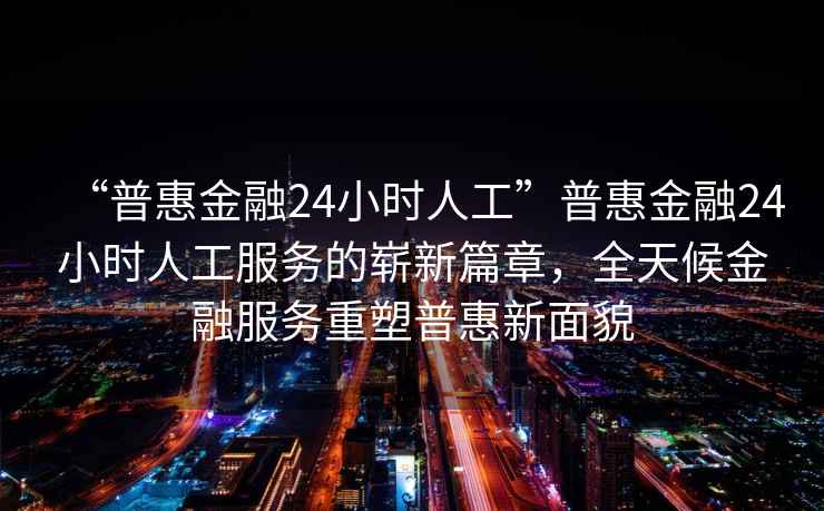 “普惠金融24小时人工”普惠金融24小时人工服务的崭新篇章，全天候金融服务重塑普惠新面貌