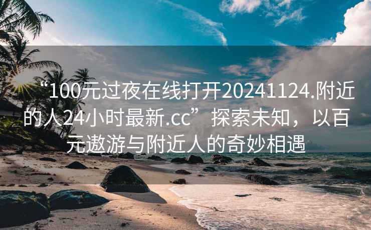 “100元过夜在线打开20241124.附近的人24小时最新.cc”探索未知，以百元遨游与附近人的奇妙相遇