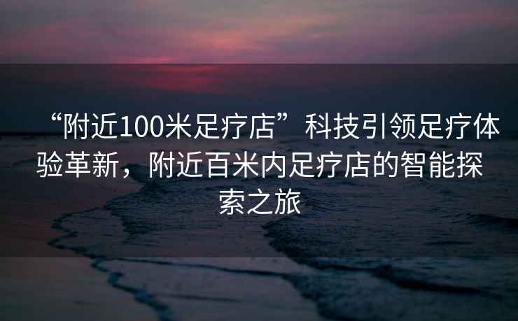 “附近100米足疗店”科技引领足疗体验革新，附近百米内足疗店的智能探索之旅