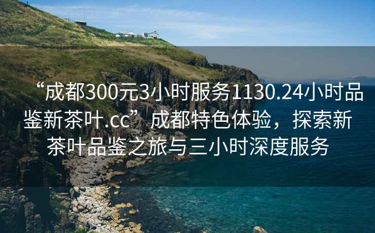 “成都300元3小时服务1130.24小时品鉴新茶叶.cc”成都特色体验，探索新茶叶品鉴之旅与三小时深度服务