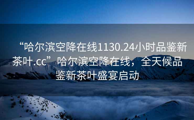 “哈尔滨空降在线1130.24小时品鉴新茶叶.cc”哈尔滨空降在线，全天候品鉴新茶叶盛宴启动